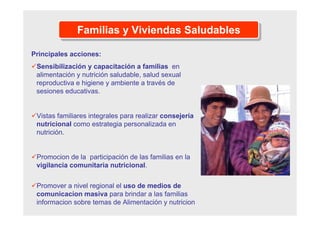 Familias y Viviendas SaludablesFamilias y Viviendas Saludables
Principales acciones:
Sensibilización y capacitación a familias en
alimentación y nutrición saludable, salud sexual
reproductiva e higiene y ambiente a través de
sesiones educativas.
Vistas familiares integrales para realizar consejería
nutricional como estrategia personalizada en
nutrición.
Promocion de la participación de las familias en la
vigilancia comunitaria nutricional.
Promover a nivel regional el uso de medios de
comunicacion masiva para brindar a las familias
informacion sobre temas de Alimentación y nutricion
 