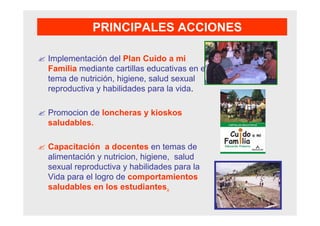 Implementación del Plan Cuido a mi
Familia mediante cartillas educativas en el
tema de nutrición, higiene, salud sexual
reproductiva y habilidades para la vida.
Promocion de loncheras y kioskos
saludables.
Capacitación a docentes en temas de
alimentación y nutricion, higiene, salud
sexual reproductiva y habilidades para la
Vida para el logro de comportamientos
saludables en los estudiantes.
PRINCIPALES ACCIONES
 