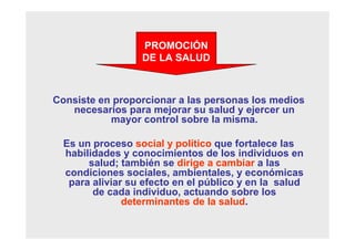 Consiste en proporcionar a las personas los medios
necesarios para mejorar su salud y ejercer un
mayor control sobre la misma.
Es un proceso social y político que fortalece las
habilidades y conocimientos de los individuos en
salud; también se dirige a cambiar a las
condiciones sociales, ambientales, y económicas
para aliviar su efecto en el público y en la salud
de cada individuo, actuando sobre los
determinantes de la salud.
PROMOCIÓN
DE LA SALUD
 