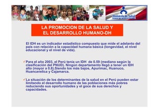 El IDH es un indicador estadístico compuesto que mide el adelanto del
país con relación a la capacidad humana básica (longevidad, el nivel
educacional y el nivel de vida).
Para el año 2003, el Perú tenía un IDH de 0.59 (mediano según la
clasificación del PNUD). Ningún departamento llegó a tener un IDH
alto (mayor a 0.8).Siendo los más bajos, Apurimac, Huanuco,
Huancavelica y Cajamarca.
La situación de los determinantes de la salud en el Perú pueden estar
limitando el desarrollo humano de las poblaciones más pobres
reduciendo sus oportunidades y el goce de sus derechos y
capacidades.
LA PROMOCION DE LA SALUD Y
EL DESARROLLO HUMANO-DH
 