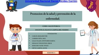 Promociondelasaludyprevencióndela
enfermedad.
DOCENTE:Dr.BLANCOCAMPOS,ABELNEMESIO
INTEGRANTES
• CARLOS ARIAS,HECTOR
• CARRERA PEÑA, MAX
• GALLO OLAZO, HIVETLIRES KARINA
• HIDALGO TOELENTINO, ERICK
• MOSCOSO YAURI, VIVIAN
• ORTIZ CAMPOS, DAVID
SEMESTRE: X
CURSO:SALUDPUBLICA
Universidad Nacional Daniel Alcides Carrión
 