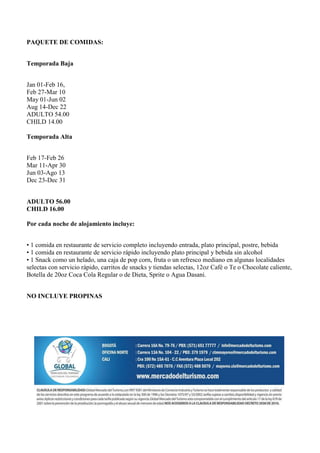 PAQUETE DE COMIDAS:


Temporada Baja


Jan 01-Feb 16,
Feb 27-Mar 10
May 01-Jun 02
Aug 14-Dec 22
ADULTO 54.00
CHILD 14.00

Temporada Alta


Feb 17-Feb 26
Mar 11-Apr 30
Jun 03-Ago 13
Dec 23-Dec 31


ADULTO 56.00
CHILD 16.00

Por cada noche de alojamiento incluye:


• 1 comida en restaurante de servicio completo incluyendo entrada, plato principal, postre, bebida
• 1 comida en restaurante de servicio rápido incluyendo plato principal y bebida sin alcohol
• 1 Snack como un helado, una caja de pop corn, fruta o un refresco mediano en algunas localidades
selectas con servicio rápido, carritos de snacks y tiendas selectas, 12oz Café o Te o Chocolate caliente,
Botella de 20oz Coca Cola Regular o de Dieta, Sprite o Agua Dasani.


NO INCLUYE PROPINAS
 