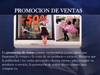 PROMOCION DE VENTAS

La promoción de ventas consiste en incentivos a corto plazo que
fomentan la compra o la venta de un producto o servicio. Mientras que
la publicidad y las ventas personales ofrecen razones para comprar un
producto o servicio, la promoción de ventas ofrece razones para
comprar ya.

 