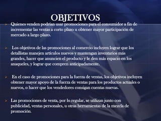 OBJETIVOS


Quienes venden podrían usar promociones para el consumidor a fin de
incrementar las ventas a corto plazo u obtener mayor participación de
mercado a largo plazo.



Los objetivos de las promociones al comercio incluyen lograr que los
detallistas manejen artículos nuevos y mantengan inventarios más
grandes, hacer que anuncien el producto y le den más espacio en los
anaqueles, y lograr que compren anticipadamente.



En el caso de promociones para la fuerza de ventas, los objetivos incluyen
obtener mayor apoyo de la fuerza de ventas para los productos actuales o
nuevos, o hacer que los vendedores consigan cuentas nuevas.



Las promociones de venta, por lo regular, se utilizan junto con
publicidad, ventas personales, u otras herramientas de la mezcla de
promoción.

 
