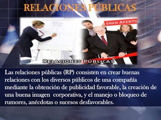 RELACIONES PÚBLICAS

Las relaciones públicas (RP) consisten en crear buenas
relaciones con los diversos públicos de una compañía
mediante la obtención de publicidad favorable, la creación de
una buena imagen corporativa, y el manejo o bloqueo de
rumores, anécdotas o sucesos desfavorables.

 