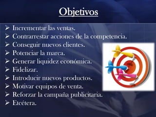Objetivos











Incrementar las ventas.
Contrarrestar acciones de la competencia.
Conseguir nuevos clientes.
Potenciar la marca.
Generar liquidez económica.
Fidelizar.
Introducir nuevos productos.
Motivar equipos de venta.
Reforzar la campaña publicitaria.
Etcétera.

 
