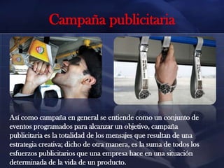 Campaña publicitaria

Así como campaña en general se entiende como un conjunto de
eventos programados para alcanzar un objetivo, campaña
publicitaria es la totalidad de los mensajes que resultan de una
estrategia creativa; dicho de otra manera, es la suma de todos los
esfuerzos publicitarios que una empresa hace en una situación
determinada de la vida de un producto.

 