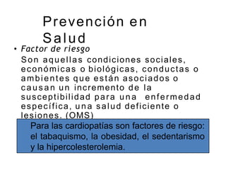 Prevención en
Salud
• Factor de riesgo
Son aquellas condiciones sociales,
económicas o biológicas, conductas o
ambientes que están asociados o
c a u s a n un incremento de la
susceptibilidad para u n a enfermedad
específica, u n a salud deficiente o
lesiones. (OMS)
Para las cardiopatías son factores de riesgo:
el tabaquismo, la obesidad, el sedentarismo
y la hipercolesterolemia.
 