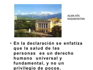 • En la declaración se enfatiza
que la salud de las
personas es un derecho
humano universal y
fundamental, y no un
privilegio de pocos.
ALMA ATA
KASAKHSTAN
 