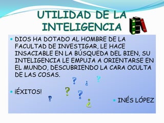 UTILIDAD DE LA INTELIGENCIADIOS HA DOTADO AL HOMBRE DE LA FACULTAD DE INVESTIGAR, LE HACE INSACIABLE EN LA BÚSQUEDA DEL BIEN, SU INTELIGENCIA LE EMPUJA A ORIENTARSE EN EL MUNDO, DESCUBRIENDO LA CARA OCULTA DE LAS COSAS.¡ÉXITOS!INÉS LÓPEZ?¿???¿?