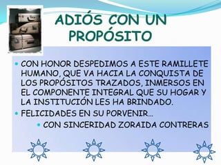ADIÓS CON UN PROPÓSITOCON HONOR DESPEDIMOS A ESTE RAMILLETE HUMANO, QUE VA HACIA LA CONQUISTA DE LOS PROPÓSITOS TRAZADOS, INMERSOS EN EL COMPONENTE INTEGRAL QUE SU HOGAR Y LA INSTITUCIÓN LES HA BRINDADO.FELICIDADES EN SU PORVENIR…CON SINCERIDAD ZORAIDA CONTRERAS