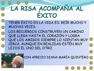 LA RISA ACOMPAÑA AL ÉXITOTENER ÉXITO EN LA VIDA ES: REÍR MUCHO Y MUCHAS VECES.LOS RECUERDOS CONSTRUYEN UN CAMINO QUE LLEGA HASTA EL CORAZÓN Y LOGRA QUE LOS AMIGOS SIEMPRE LO SIENTAN MUY CERCA, AUNQUE EN REALIDAD ESTÉN MUY LEJOS EL UNO DEL OTRO.CON APRECIO DIANA MARÍA QUINTERO
