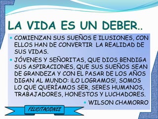 LA VIDA ES UN DEBER..COMIENZAN SUS SUEÑOS E ILUSIONES, CON ELLOS HAN DE CONVERTIR  LA REALIDAD DE SUS VIDAS.JÓVENES Y SEÑORITAS, QUE DIOS BENDIGA SUS ASPIRACIONES, QUE SUS SUEÑOS SEAN DE GRANDEZA Y CON EL PASAR DE LOS AÑOS DIGAN AL MUNDO: ¡LO LOGRAMOS!, SOMOS LO QUE QUERÍAMOS SER, SERES HUMANOS, TRABAJADORES, HONESTOS Y LUCHADORES.WILSON CHAMORROFELICITACIONES
