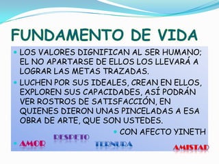 FUNDAMENTO DE VIDALOS VALORES DIGNIFICAN AL SER HUMANO; EL NO APARTARSE DE ELLOS LOS LLEVARÁ A LOGRAR LAS METAS TRAZADAS.LUCHEN POR SUS IDEALES, CREAN EN ELLOS, EXPLOREN SUS CAPACIDADES, ASÍ PODRÁN VER ROSTROS DE SATISFACCIÓN, EN QUIENES DIERON UNAS PINCELADAS A ESA OBRA DE ARTE, QUE SON USTEDES.CON AFECTO YINETHAMORRESPETOTERNURAAMISTAD