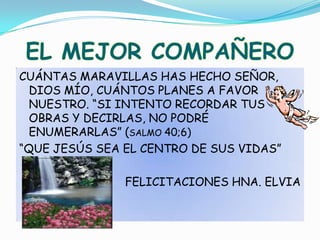CUÁNTAS MARAVILLAS HAS HECHO SEÑOR, DIOS MÍO, CUÁNTOS PLANES A FAVOR NUESTRO. “SI INTENTO RECORDAR TUS OBRAS Y DECIRLAS, NO PODRÉ ENUMERARLAS” (SALMO 40;6)“QUE JESÚS SEA EL CENTRO DE SUS VIDAS”FELICITACIONES HNA. ELVIAEL MEJOR COMPAÑERO