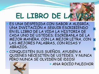 ES UNA DESPEDIDA CON SABOR A ALEGRÍA, UNA INVITACIÓN A SEGUIR ESCRIBIENDO EN EL LIBRO DE LA VIDA LA HISTORIA DE CADA UNO DE USTEDES; ESCRÍBANLA DE LA MEJOR MANERA, CON LA MEJOR LETRA, CON LAS MEJORES PALABRAS, CON RISAS Y ABRAZOS. CONQUISTEN SUS SUEÑOS, AYUDEN A QUIENES NECESITEN DE USTEDES, Y NUNCA PERO NUNCA SE OLVIDEN DE ¡DIOS!ANA ROCÍO PALECHOREL LIBRO DE LA VIDA