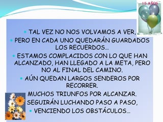15 AÑOSTAL VEZ NO NOS VOLVAMOS A VER,PERO EN CADA UNO QUEDARÁN GUARDADOS LOS RECUERDOS…ESTAMOS COMPLACIDOS CON LO QUE HAN ALCANZADO, HAN LLEGADO A LA META, PERO NO AL FINAL DEL CAMINO.AÚN QUEDAN LARGOS SENDEROS POR RECORRER.MUCHOS TRIUNFOS POR ALCANZAR.SEGUIRÁN LUCHANDO PASO A PASO, VENCIENDO LOS OBSTÁCULOS…