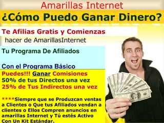 Amarillas Internet Tu Programa De Afiliados Con el Programa Básico ¿Cómo Puedo Ganar Dinero? Te Afilias Gratis y Comienzas  Puedes!!!  Ganar  Comisiones 50% de tus Directos una vez 25% de Tus Indirectos una vez **** Siempre que se Produzcan ventas a Clientes o Que tus Afiliados vendan a clientes o Ellos Compren anuncios en amarillas Internet y Tú estés Activo Con Un Kit Estándar. 