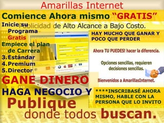 Amarillas Internet GANE DINERO   HAGA NEGOCIO Y   HAY MUCHO QUE GANAR Y POCO QUE PERDER   Comience Ahora mismo   “GRATIS” ****INSCRIBASÉ AHORA MISMO, HABLE CON LA PERSONA QUE LO INVITO Inicie su Programa  Gratis Empiece el plan de Carrera Estándar Premium Director 
