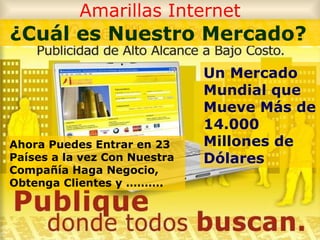 Amarillas Internet Un Mercado Mundial que Mueve Más de 14.000 Millones de Dólares Ahora Puedes Entrar en 23 Países a la vez Con Nuestra Compañía Haga Negocio, Obtenga Clientes y ……….   ¿Cuál es Nuestro Mercado?  