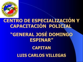 CENTRO DE ESPECIALIZACIÓN Y
CAPACITACIÓN POLICIAL
“GENERAL JOSÉ DOMINGO
ESPINAR”
CAPITAN
LUIS CARLOS VILLEGAS
 