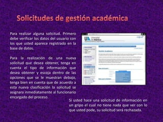 Para realizar alguna solicitud. Primero
debe verificar los datos del usuario con
los que usted aparece registrado en la
base de datos.
Para la realización de una nueva
solicitud que desea obtener, tenga en
cuenta el tipo de información que
desea obtener y escoja dentro de las
opciones que se le muestran debajo,
tenga bien en cuenta que de acuerdo a
esta nueva clasificación la solicitud se
asignara inmediatamente al funcionario
encargado del proceso.
Si usted hace una solicitud de información en
un gripo el cual no tiene nada que ver con lo
que usted pode, su solicitud será rechazada.
 