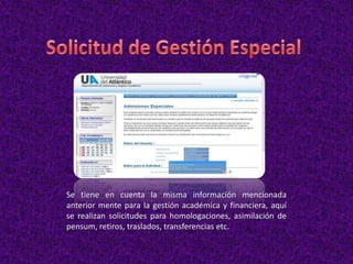 Se tiene en cuenta la misma información mencionada
anterior mente para la gestión académica y financiera, aquí
se realizan solicitudes para homologaciones, asimilación de
pensum, retiros, traslados, transferencias etc.
 