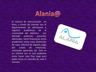 El sistema de comunicación en
línea, a través de internet con el
departamento de admisiones y
registros académicos de la
universidad del atlántico, con
Alania@ podemos presentar
solicitudes, tanto financieras como
académicas entre estas (Extensión
de cupo, solicitud de registro, pago
por cuotas de matriculas,
solicitudes generales etc. Este es
un sistema con el cual podemos
evitar hacer esas filas larga para
poder tener un consulta de unos 5
minutos.
 