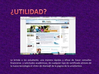 Le brinda a los estudiante, una manera rápidas y eficaz de hacer consultas
financieras y solicitudes académicas, de cualquier tipo de certificado atreves de
la nueva tecnología el «link» de Alania@ de la pagina de la uniatlantico.
 