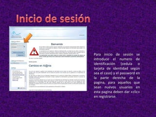Para inicio de sesión se
introduce el numero de
identificación (cedula o
tarjeta de identidad según
sea el caso) y el password en
la parte derecha de la
pagina, para aquellos que
sean nuevos usuarios en
esta pagina deben dar «clic»
en registrarse.
 