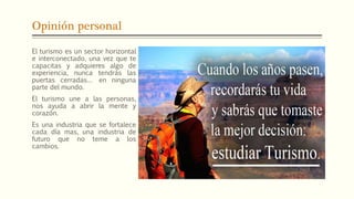 Opinión personal
El turismo es un sector horizontal
e interconectado, una vez que te
capacitas y adquieres algo de
experiencia, nunca tendrás las
puertas cerradas… en ninguna
parte del mundo.
El turismo une a las personas,
nos ayuda a abrir la mente y
corazón.
Es una industria que se fortalece
cada día mas, una industria de
futuro que no teme a los
cambios.
 