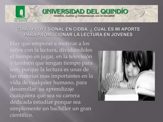 Hay que empezar a motivar a los
niños con la lectura, dividiéndoles
el tiempo en jugar, en la televisión
y también que tengan tiempo para
leer, porque la lectura es unas de
las materias mas importantes en la
vida de cualquier humano, para
desarrollar su aprendizaje
cualquiera que sea su carrera
dedicada estudiar porque sea
simplemente un bachiller un gran
científico.
 