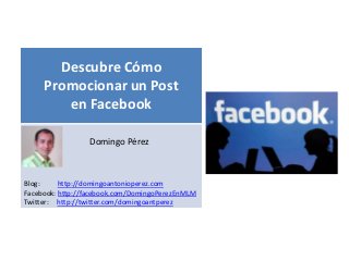 Descubre Cómo
     Promocionar un Post
        en Facebook
                                        s
                 Domingo Pérez



Blog:     http://domingoantonioperez.com
Facebook: http://facebook.com/DomingoPerezEnMLM
Twitter: http://twitter.com/domingoantperez
 