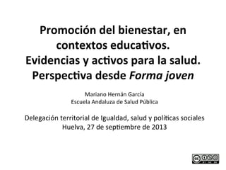 Promoción	
  del	
  bienestar,	
  en	
  
contextos	
  educa4vos.	
  
Evidencias	
  y	
  ac4vos	
  para	
  la	
  salud.	
  
Perspec4va	
  desde	
  Forma	
  joven	
  
	
  Mariano	
  Hernán	
  García	
  
Escuela	
  Andaluza	
  de	
  Salud	
  Pública	
  
	
  
Delegación	
  territorial	
  de	
  Igualdad,	
  salud	
  y	
  políAcas	
  sociales	
  	
  
Huelva,	
  27	
  de	
  sepAembre	
  de	
  2013	
  
 