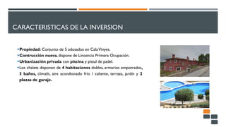 CARACTERISTICAS DE LA INVERSION
Propiedad: Conjunto de 5 adosados en CalaVinyes.
Contrucción nueva, dispone de Lincencia Primera Ocupación.
Urbanización privada con piscina y pistal de padel.
Los chalets disponen de 4 habitaciones dobles, armarios empotrados,
3 baños, climalit, aire acondionado frío / caliente, terraza, jardín y 2
plazas de garaje.
 