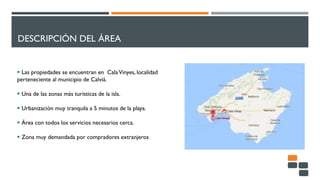 DESCRIPCIÓN DEL ÁREA
 Las propiedades se encuentran en CalaVinyes, localidad
perteneciente al municipio de Calviá.
 Una de las zonas más turísticas de la isla.
 Urbanización muy tranquila a 5 minutos de la playa.
 Área con todos los servicios necesarios cerca.
 Zona muy demandada por compradores extranjeros
 