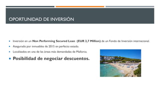 OPORTUNIDAD DE INVERSIÓN
 Inversión en un Non Performing Secured Loan (EUR 2,7 Million) de un Fondo de Inversión internacional.
 Asegurado por inmuebles de 2015 en perfecto estado.
 Localizados en una de las áreas más demandadas de Mallorca.
 Posibilidad de negociar descuentos.
 