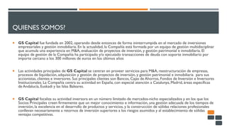 QUIENES SOMOS?
 GS Capital fue fundada en 2002, operando desde entonces de forma ininterrumpida en el mercado de inversiones
empresariales y gestión inmobiliaria. En la actualidad, la Compañía está formada por un equipo de gestión multidisciplinar
que acumula una experiencia en M&A, evaluación de proyectos de inversión, y gestión patrimonial e inmobiliaria. El
equipo de gestión de la Compañía ha participado y/o ejecutado transacciones de deuda con soporte inmobiliario por
importe cercano a los 300 millones de euros en los últimos años
 Las actividades principales de GS Capital se centran en proveer servicios para M&A, reestructuración de empresas,
procesos de liquidación, adquisición y gestión de proyectos de inversión, y gestión patrimonial e inmobiliaria para sus
accionistas, clientes e inversores. Sus principales clientes son Bancos, Cajas de Ahorros, Fondos de Inversión e Inversores
Institucionales. La Compañía centra su actividad en España, con especial atención a Catalunya, Madrid, áreas específicas
de Andalucía, Euskadi y las Islas Baleares.
 GS Capital focaliza su actividad inversora en un número limitado de mercados-nicho especializados y en los que los
Socios Principales creen firmemente que un mejor conocimiento e información, una gestión adecuada de los tiempos de
inversión, la excelencia en el desarrollo de productos y servicios, y la construcción de sólidas relaciones profesionales
conllevan necesariamente a retornos de inversión superiores a los riesgos asumidos y al establecimiento de sólidas
ventajas competitivas.
 