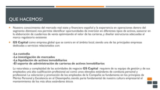 QUE HACEMOS?
 Nuestro conocimiento del mercado real state y financiero español y la experiencia en operaciones dentro del
segmento distressed, nos permite identificar oportunidades de inversión en diferentes tipos de activos, asesorar en
la elaboración de cuadernos de venta optimizando el valor de las carteras, y diseñar estructuras adecuadas al
marco regulatorio existente
 GS Capital como empresa global que se centra en el ámbito local, siendo una de las principales empresas
dedicadas a servicios relacionados con:
-La custodia
-La investigación de mercados
-La liquidación de activos inmobiliarios
-El soporte de administración de carteras de activos inmobiliarios
La naturaleza y complejidad de las actividades de negocio GS Capital requiere de su equipo de gestión y de sus
empleados una alta cualificación profesional así como unos elevados estándares de conducta personal y
profesional. La valoración y promoción de los empleados de la Compañía se fundamenta en los principios de
Mérito Personal y Excelencia en el Desempeño, siendo parte fundamental de nuestra cultura empresarial el
mantenimiento de los más altos estándares éticos
 