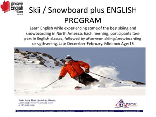 Skii / Snowboard plus ENGLISH
PROGRAM
Learn English while experiencing some of the best skiing and
snowboarding in North America. Each morning, participants take
part in English classes, followed by afternoon skiing/snowboarding
or sigthseeing. Late December-February. Minimun Age:13
 