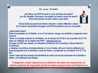 Trabajando unidos lograremos la afiliación de todos los hispaneños al
sistema general de seguridad social en salud, porque hacer de Hispania un
municipio saludable es compromiso de todos.
 