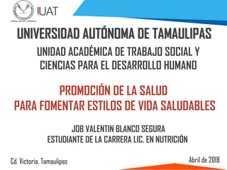 Abril de 2018
UNIVERSIDAD AUTÓNOMA DE TAMAULIPAS
PROMOCIÓN DE LA SALUD
PARA FOMENTAR ESTILOS DE VIDA SALUDABLES
UNIDAD ACADÉMICA DE TRABAJO SOCIAL Y
CIENCIAS PARA EL DESARROLLO HUMANO
Cd. Victoria, Tamaulipas
JOB VALENTIN BLANCO SEGURA
ESTUDIANTE DE LA CARRERA LIC. EN NUTRICIÓN
 