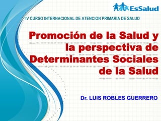 IV CURSO INTERNACIONAL DE ATENCION PRIMARIA DE SALUD
Promoción de la Salud y
la perspectiva de
Determinantes Sociales
de la Salud
Dr. LUIS ROBLES GUERRERO
 
