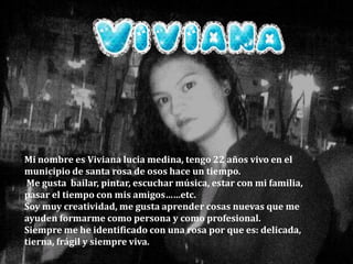 Mi nombre es Viviana lucia medina, tengo 22 años vivo en el municipio de santa rosa de osos hace un tiempo. Me gusta  bailar, pintar, escuchar música, estar con mi familia, pasar el tiempo con mis amigos……etc.Soy muy creatividad, me gusta aprender cosas nuevas que me ayuden formarme como persona y como profesional.Siempre me he identificado con una rosa por que es: delicada, tierna, frágil y siempre viva.  