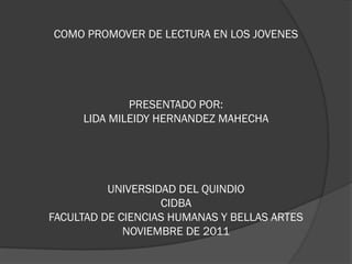 COMO PROMOVER DE LECTURA EN LOS JOVENES




             PRESENTADO POR:
     LIDA MILEIDY HERNANDEZ MAHECHA




          UNIVERSIDAD DEL QUINDIO
                   CIDBA
FACULTAD DE CIENCIAS HUMANAS Y BELLAS ARTES
             NOVIEMBRE DE 2011
 