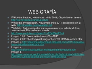WEB GRAFÍA
   Wikipedia, Lectura, Noviembre 16 de 2011; Disponible en la web:
    http://es.wikipedia.org/wiki/Lectura
   Wikipedia, Investigación, Noviembre 9 de 2011; Disponible en la
    web: http://tgrajales.net/invesdefin.pdf
   Youtube, ¿Qué proponen los grandes para promover la lectura?, 5 de
    Junio de 2009; Disponible en la web:
   http://www.youtube.com/watch?v=FEeBSwiPPsA
   Imagen 1 http://www.actiludis.com/?p=7935
   Imagen 2 http://beatifulyanet.blogspot.com/2011/05/la-lectura.html
   Imagen 3 http://sfaprimerodeprimaria.blogspot.com/2011/06/repaso-
    las-actividades-de-lectura.html
   Imagen 4,
    http://www.bibliotecaspublicas.es/higueruela/trayectoria.htm
    Imagen 5
    http://www.comicsycuentos.es/web/front.php/index/index/id/85/clave
    s/comics-cuentos-asturias-pormayor-revistas-libros
 