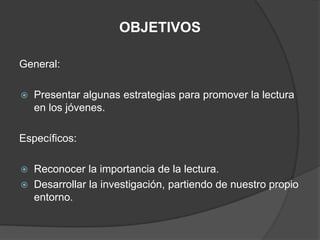 OBJETIVOS

General:

   Presentar algunas estrategias para promover la lectura
    en los jóvenes.

Específicos:

   Reconocer la importancia de la lectura.
   Desarrollar la investigación, partiendo de nuestro propio
    entorno.
 
