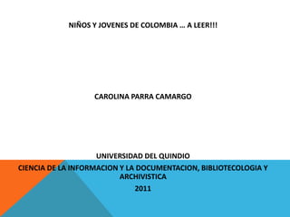 NIÑOS Y JOVENES DE COLOMBIA … A LEER!!!




                   CAROLINA PARRA CAMARGO




                    UNIVERSIDAD DEL QUINDIO
CIENCIA DE LA INFORMACION Y LA DOCUMENTACION, BIBLIOTECOLOGIA Y
                          ARCHIVISTICA
                              2011
 