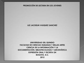 PROMOCIÓN DE LECTURA EN LOS JOVENES




        LUZ JACKELIN VASQUEZ SANCHEZ




           UNIVERSIDAD DEL QUINDIO
 FACULTAD DE CIENCIAS HUMANAS Y BELLAS ARTES
       CIENCIA DE LA INFORMACIÓN Y LA
DOCUMENTACIÓN, BIBLIOTECOLOGÍA Y ARCHIVÍSTICA
         EXPRESIÓN ORAL Y ESCRITA G4
                BOGOTÁ, D.C.
                     2012
 
