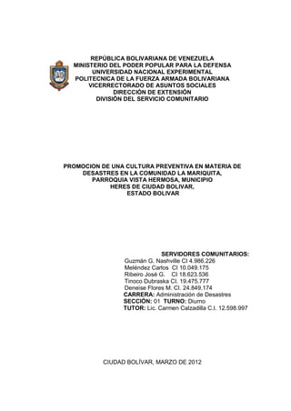 REPÚBLICA BOLIVARIANA DE VENEZUELA
MINISTERIO DEL PODER POPULAR PARA LA DEFENSA
UNIVERSIDAD NACIONAL EXPERIMENTAL
POLITECNICA DE LA FUERZA ARMADA BOLIVARIANA
VICERRECTORADO DE ASUNTOS SOCIALES
DIRECCIÓN DE EXTENSIÓN
DIVISIÓN DEL SERVICIO COMUNITARIO
PROMOCION DE UNA CULTURA PREVENTIVA EN MATERIA DE
DESASTRES EN LA COMUNIDAD LA MARIQUITA,
PARROQUIA VISTA HERMOSA, MUNICIPIO
HERES DE CIUDAD BOLIVAR,
ESTADO BOLIVAR
SERVIDORES COMUNITARIOS:
Guzmán G. Nashville CI 4.986.226
Meléndez Carlos CI 10.049.175
Ribeiro José G. CI 18.623.536
Tinoco Dubraska CI. 19.475.777
Deneise Flores M. CI. 24.849.174
CARRERA: Administración de Desastres
SECCIÓN: 01 TURNO: Diurno
TUTOR: Lic. Carmen Calzadilla C.I. 12.598.997
CIUDAD BOLÍVAR, MARZO DE 2012
 